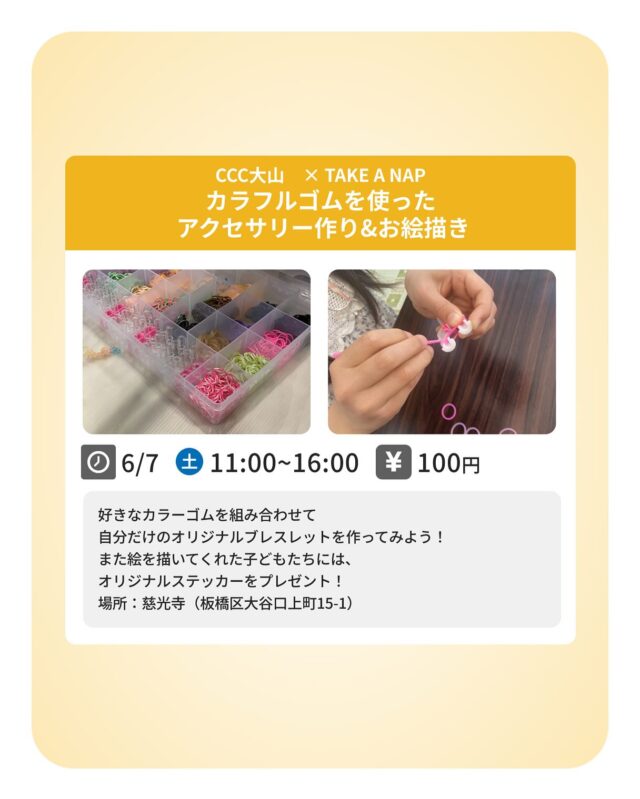 【Special Contentsのご案内】

◆ カラフルゴムを使ったアクセサリー作り&お絵描きコーナー

《内容》
今月は、CCC大山主催のマルシェに参加します！
板橋区大谷口上町にある慈光寺さんで、お子さん向けに
カラフルなゴムを編んでオリジナルブレスレットを作ります☆
また海外に暮らす子どもたちに向けて描く
お絵描きコーナーも。
絵を描いてくださったお子さんには、オリジナルステッカーをプレゼント

〈日時〉
6月7日（土）11：00 - 16：00

〈場所〉
慈光寺（板橋区大谷口上町15-1）

〈費用〉
100円

･･･････････････････････････････････････････････････

仕事と休息
1日過ごせるコワーキングスペース
TAKE A NAP

《大山幸町店》
東武東上線『大山駅』より徒歩5分

《千川幸町店》
有楽町線・副都心線『千川駅』より徒歩10分

X (旧 Twitter)
https://mobile.twitter.com/takeanap_jp/

#板橋区
#豊島区
#練馬区
#大山駅
#中板橋駅
#千川駅
#要町駅
#小竹向原駅
#コワーキングスペース
#コミュニティスペース
#イベントスペース
#ワークスペース
#自習室
#地域交流
#子ども
#子ども向け
#子ども向けワークショップ
#幼児
#未就学児
#小学生
#親子で参加
#簡単
#図工
#手作り
#モノづくり
#小物
#カラフルゴム
#ブレスレット
